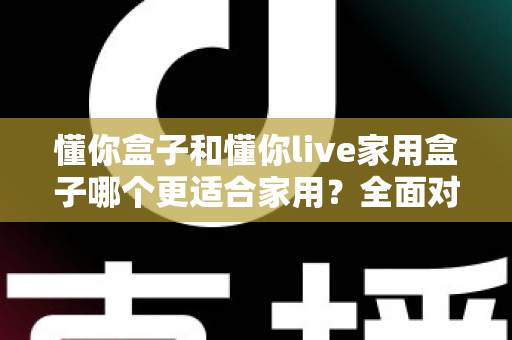 懂你盒子和懂你live家用盒子哪个更适合家用?全面对比分析与选购指南 懂你盒子和懂你live家用盒子哪个更适合家用?全面对比分析与选购指南