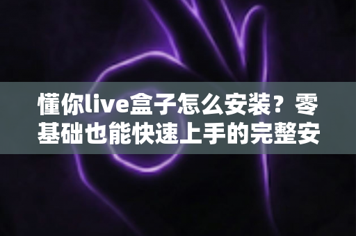 懂你live盒子怎么安装?零基础也能快速上手的完整安装教程与实用避坑指南 懂你live盒子怎么安装?零基础也能快速上手的完整安装教程与实用避坑指南