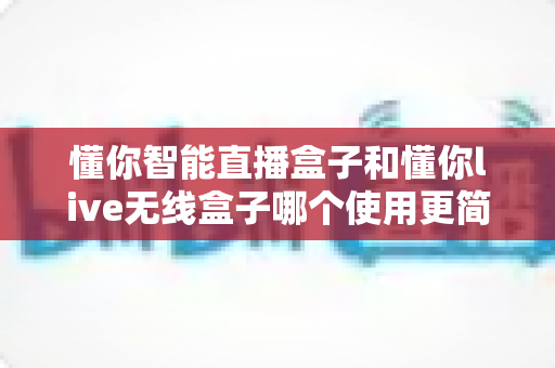 懂你智能直播盒子和懂你live无线盒子哪个使用更简单?新手快速上手的完整实测对比指南 懂你智能直播盒子和懂你live无线盒子哪个使用更简单?新手快速上手的完整实测对比指南