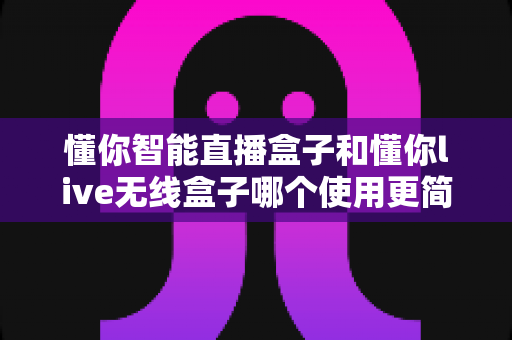 懂你智能直播盒子和懂你live无线盒子哪个使用更简单?新手快速上手的完整实测对比指南 懂你智能直播盒子和懂你live无线盒子哪个使用更简单?新手快速上手的完整实测对比指南