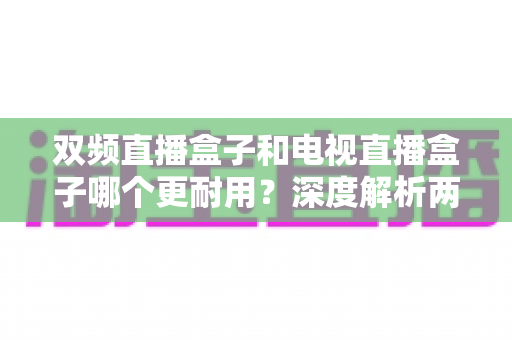 双频直播盒子和电视直播盒子哪个更耐用？深度解析两大直播设备的耐用性差异与实用选购指南