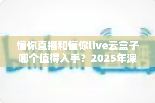 懂你直播和懂你live云盒子哪个值得入手？2025年深度对比选购指南帮你避坑