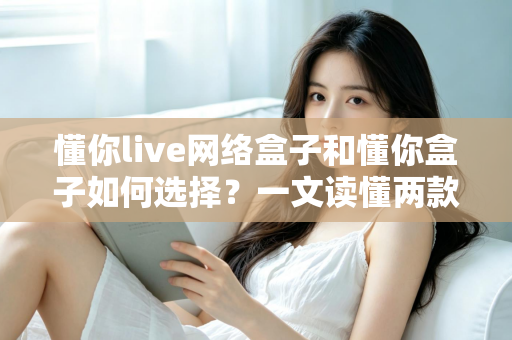 懂你live网络盒子和懂你盒子如何选择?一文读懂两款设备的区别与选购技巧 懂你live网络盒子和懂你盒子如何选择?一文读懂两款设备的区别与选购技巧