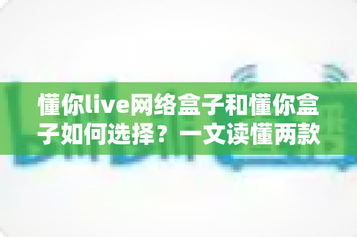 懂你live网络盒子和懂你盒子如何选择?一文读懂两款设备的区别与选购技巧 懂你live网络盒子和懂你盒子如何选择?一文读懂两款设备的区别与选购技巧
