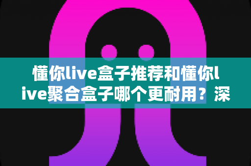 懂你live盒子推荐和懂你live聚合盒子哪个更耐用?深度对比评测,帮你选对不踩坑 懂你live盒子推荐和懂你live聚合盒子哪个更耐用?深度对比评测,帮你选对不踩坑