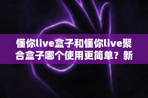 懂你live盒子和懂你live聚合盒子哪个使用更简单？新手零基础也能看懂的全面对比测评