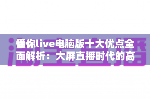 懂你live电脑版十大优点全面解析：大屏直播时代的高效之选