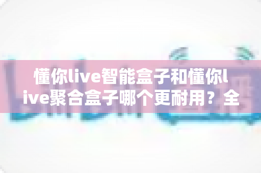 懂你live智能盒子和懂你live聚合盒子哪个更耐用？全面对比分析帮你选对不踩坑