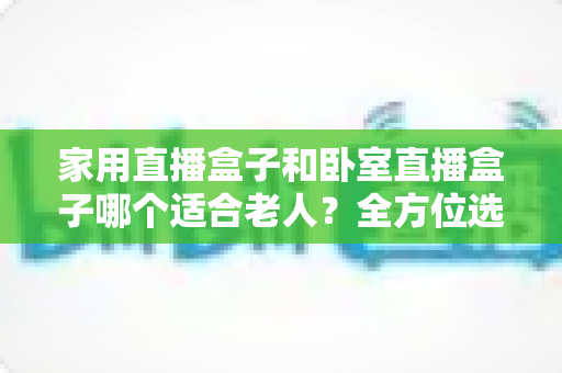 家用直播盒子和卧室直播盒子哪个适合老人？全方位选购指南与实用建议