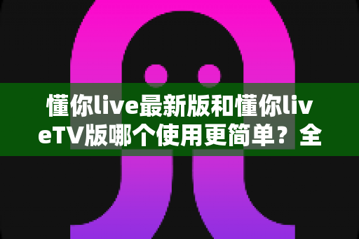 懂你live最新版和懂你liveTV版哪个使用更简单?全方位对比帮你轻松选出最适合的版本 懂你live最新版和懂你liveTV版哪个使用更简单?全方位对比帮你轻松选出最适合的版本