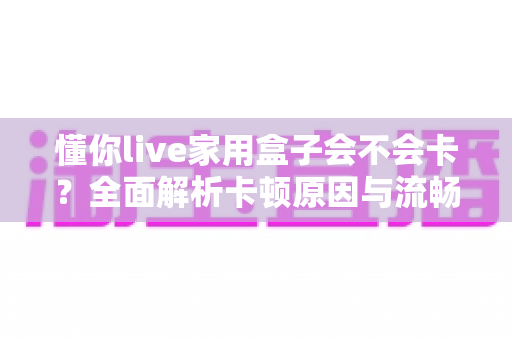 懂你live家用盒子会不会卡?全面解析卡顿原因与流畅使用技巧 懂你live家用盒子会不会卡?全面解析卡顿原因与流畅使用技巧