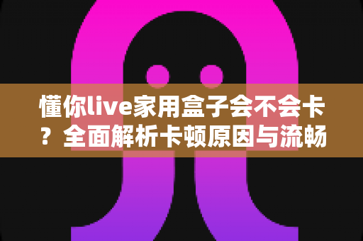 懂你live家用盒子会不会卡?全面解析卡顿原因与流畅使用技巧 懂你live家用盒子会不会卡?全面解析卡顿原因与流畅使用技巧
