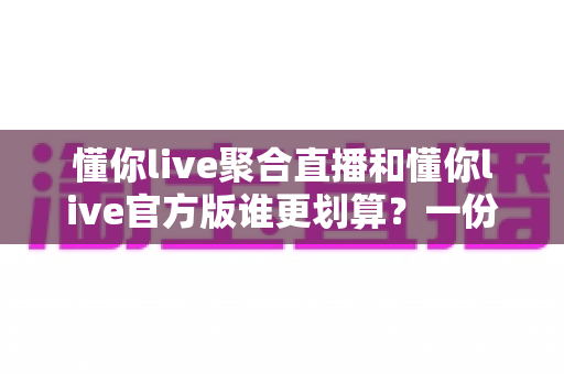 懂你live聚合直播和懂你live官方版谁更划算？一份帮你省钱的深度对比指南