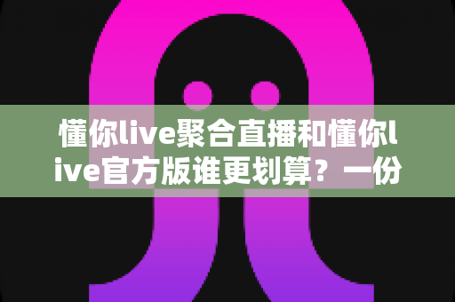 懂你live聚合直播和懂你live官方版谁更划算？一份帮你省钱的深度对比指南