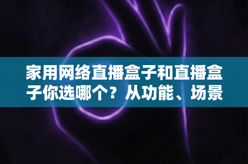 家用网络直播盒子和直播盒子你选哪个？从功能、场景到预算的全维度选购指南