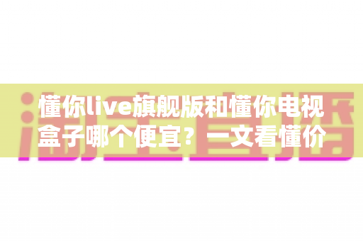 懂你live旗舰版和懂你电视盒子哪个便宜？一文看懂价格差异与选购攻略（2025最新对比指南）