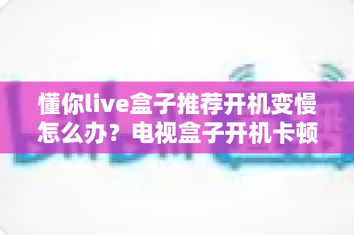懂你live盒子推荐开机变慢怎么办？电视盒子开机卡顿的排查技巧与优化全攻略