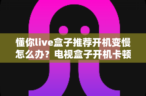 懂你live盒子推荐开机变慢怎么办？电视盒子开机卡顿的排查技巧与优化全攻略