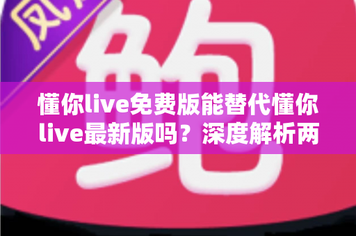懂你live免费版能替代懂你live最新版吗？深度解析两大版本差异与最优选择指南