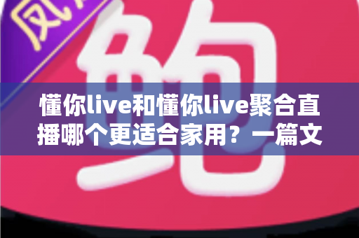 懂你live和懂你live聚合直播哪个更适合家用？一篇文章帮你做出明智选择