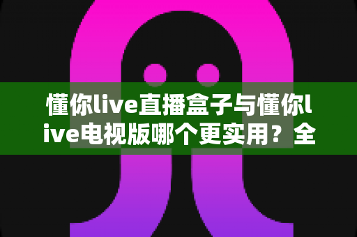 懂你live直播盒子与懂你live电视版哪个更实用?全方位对比帮你选对大屏观影方案 懂你live直播盒子与懂你live电视版哪个更实用?全方位对比帮你选对大屏观影方案