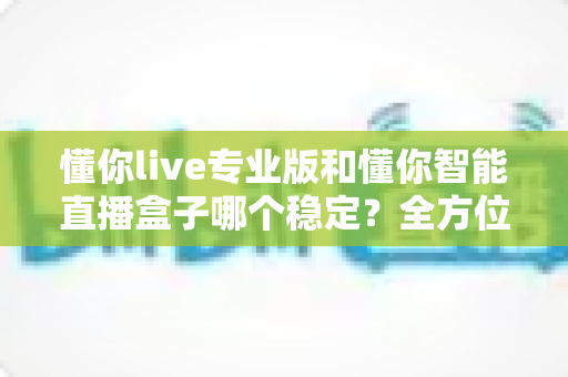 懂你live专业版和懂你智能直播盒子哪个稳定？全方位深度对比帮你选出最适合的直播稳定方案