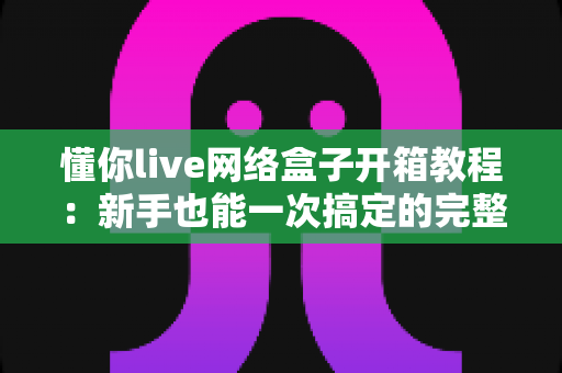 懂你live网络盒子开箱教程：新手也能一次搞定的完整拆封与安装指南