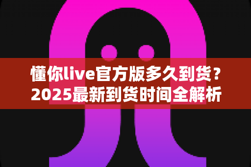 懂你live官方版多久到货？2025最新到货时间全解析与物流查询完整指南