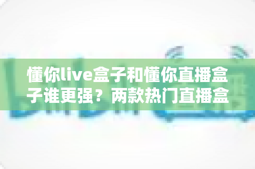 懂你live盒子和懂你直播盒子谁更强?两款热门直播盒子全维度对比评测 懂你live盒子和懂你直播盒子谁更强?两款热门直播盒子全维度对比评测