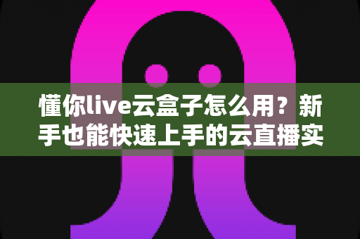懂你live云盒子怎么用?新手也能快速上手的云直播实操全攻略 懂你live云盒子怎么用?新手也能快速上手的云直播实操全攻略
