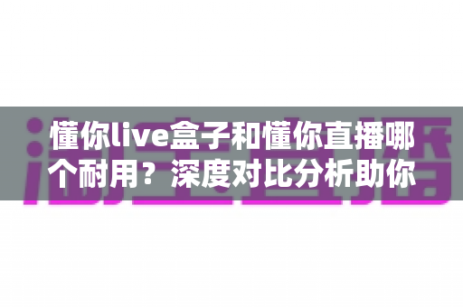 懂你live盒子和懂你直播哪个耐用？深度对比分析助你做出明智选择