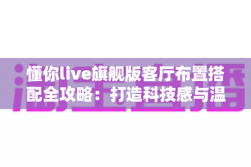 懂你live旗舰版客厅布置搭配全攻略：打造科技感与温馨感兼备的理想客厅