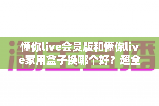 懂你live会员版和懂你live家用盒子换哪个好？超全对比攻略帮你做出最佳选择