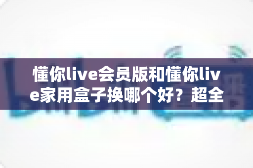 懂你live会员版和懂你live家用盒子换哪个好？超全对比攻略帮你做出最佳选择
