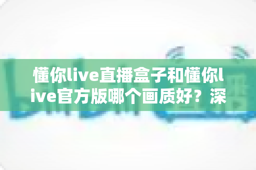 懂你live直播盒子和懂你live官方版哪个画质好？深度对比解析帮你选出高清流畅的理想观看方案