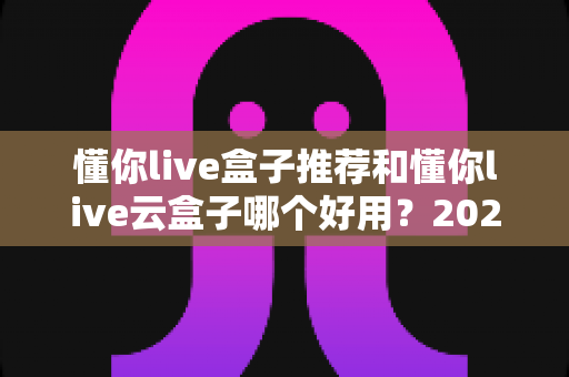懂你live盒子推荐和懂你live云盒子哪个好用？2025年最全选购对比指南帮你一次看懂