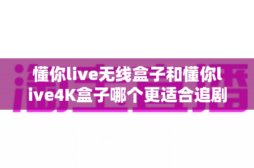 懂你live无线盒子和懂你live4K盒子哪个更适合追剧？六大维度深度对比，帮你选对追剧神器