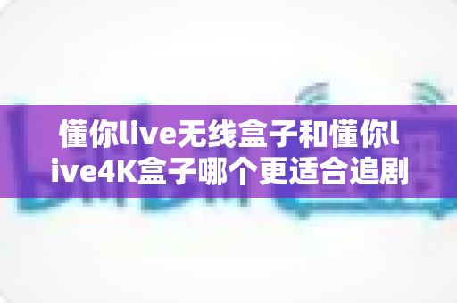 懂你live无线盒子和懂你live4K盒子哪个更适合追剧？六大维度深度对比，帮你选对追剧神器