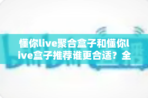 懂你live聚合盒子和懂你live盒子推荐谁更合适？全网最全对比测评与选购避坑指南