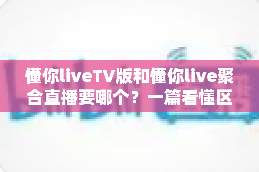 懂你liveTV版和懂你live聚合直播要哪个?一篇看懂区别与选择的最全指南 懂你liveTV版和懂你live聚合直播要哪个?一篇看懂区别与选择的最全指南