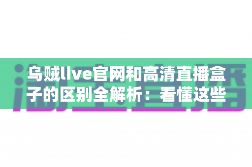 乌贼live官网和高清直播盒子的区别全解析：看懂这些再选择，观看体验翻倍