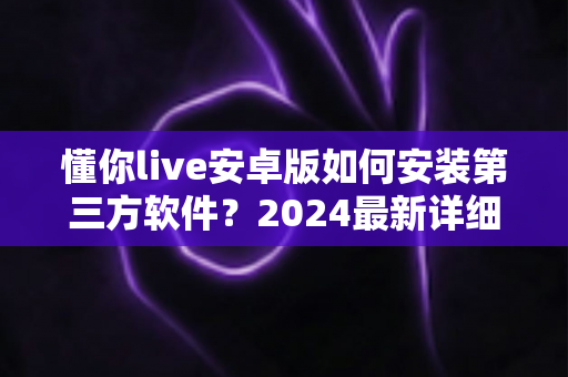 懂你live安卓版如何安装第三方软件？2024最新详细安装教程与安全指南