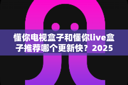 懂你电视盒子和懂你live盒子推荐哪个更新快?2025深度对比评测与选购指南 懂你电视盒子和懂你live盒子推荐哪个更新快?2025深度对比评测与选购指南