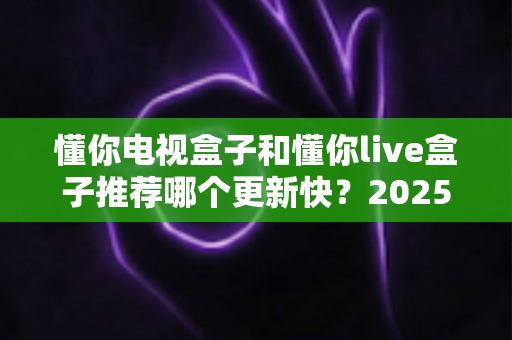 懂你电视盒子和懂你live盒子推荐哪个更新快?2025深度对比评测与选购指南 懂你电视盒子和懂你live盒子推荐哪个更新快?2025深度对比评测与选购指南