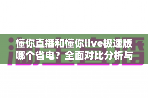 懂你直播和懂你live极速版哪个省电?全面对比分析与实用省电攻略一次讲清 懂你直播和懂你live极速版哪个省电?全面对比分析与实用省电攻略一次讲清