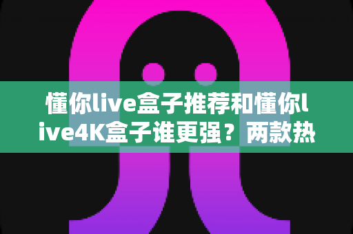 懂你live盒子推荐和懂你live4K盒子谁更强？两款热门电视盒子深度对比与选购指南