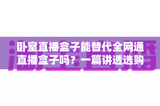 卧室直播盒子能替代全网通直播盒子吗？一篇讲透选购逻辑的深度指南