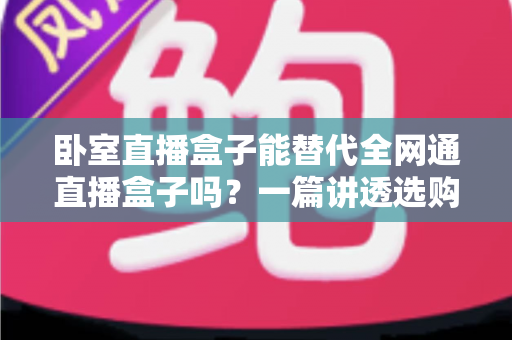 卧室直播盒子能替代全网通直播盒子吗？一篇讲透选购逻辑的深度指南