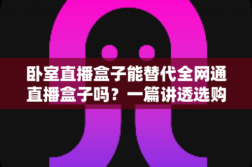 卧室直播盒子能替代全网通直播盒子吗？一篇讲透选购逻辑的深度指南