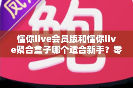 懂你live会员版和懂你live聚合盒子哪个适合新手?零基础用户最全选购指南 懂你live会员版和懂你live聚合盒子哪个适合新手?零基础用户最全选购指南
